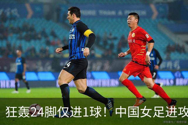 狂轰24脚仅进1球！中国女足进攻效率堪忧无缘亚运连胜